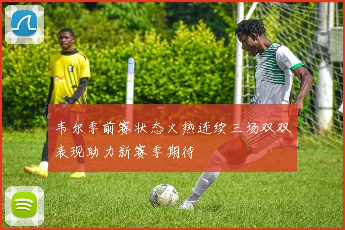 韦尔季前赛状态火热连续三场双双表现助力新赛季期待