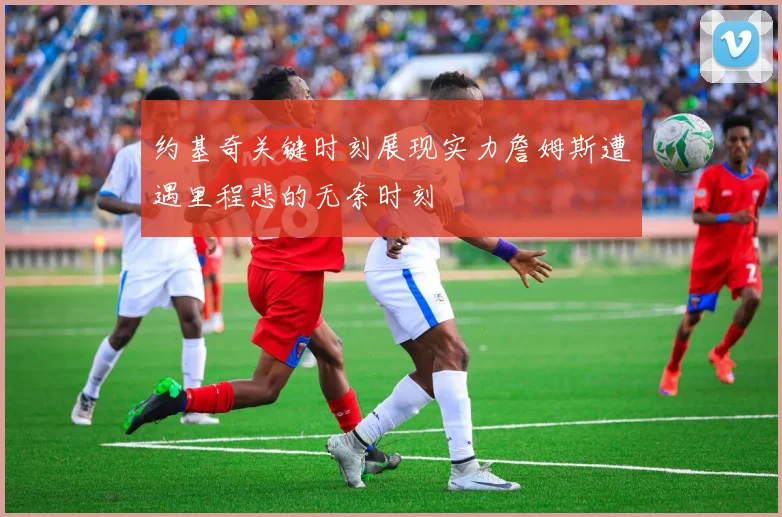 约基奇关键时刻展现实力詹姆斯遭遇里程悲的无奈时刻