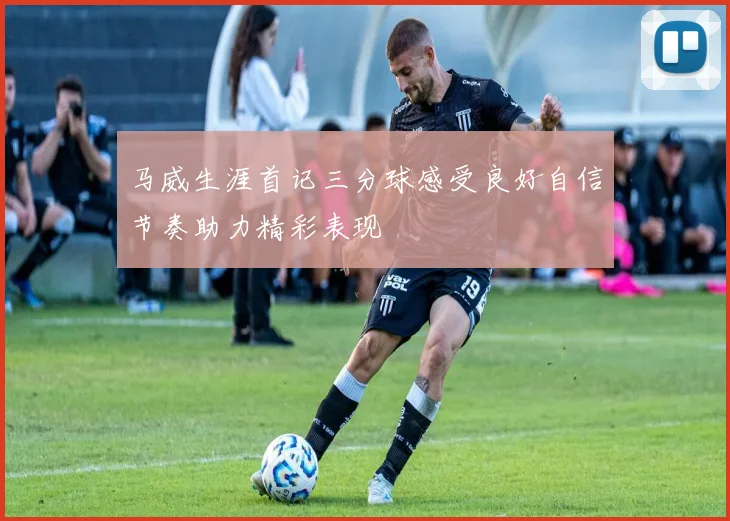 马威生涯首记三分球感受良好自信节奏助力精彩表现