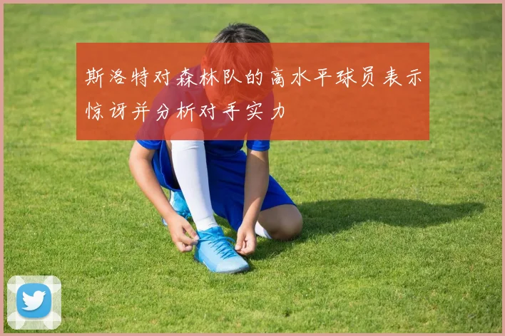 斯洛特对森林队的高水平球员表示惊讶并分析对手实力