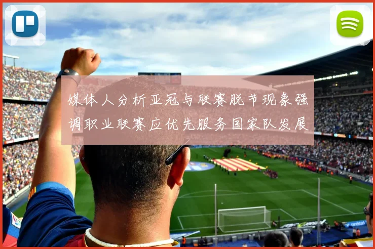 媒体人分析亚冠与联赛脱节现象强调职业联赛应优先服务国家队发展