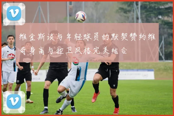 维金斯谈与年轻球员的默契赞约维奇身高与控卫风格完美结合