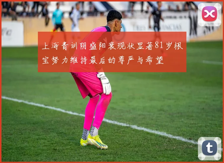 上海青训阴盛阳衰现状显著81岁根宝努力维持最后的尊严与希望