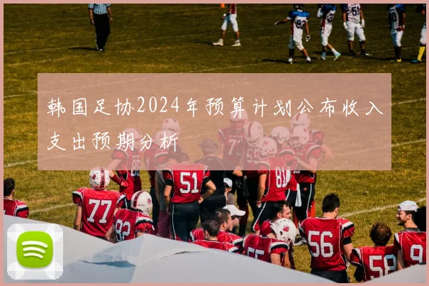 韩国足协2024年预算计划公布收入支出预期分析